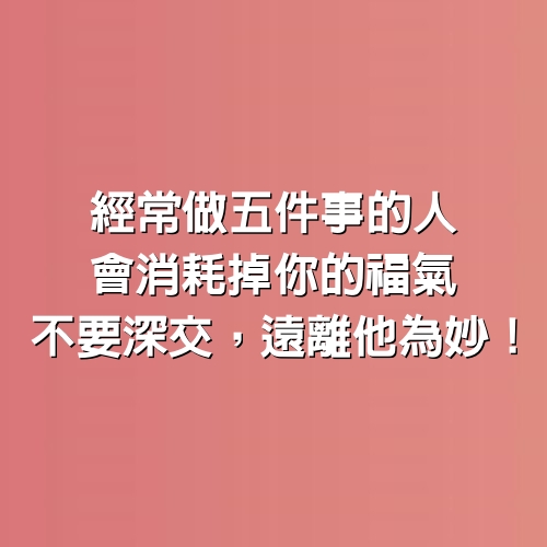 經常做「5件事」的人，會消耗掉你的福氣，不要深交，遠離他為妙！