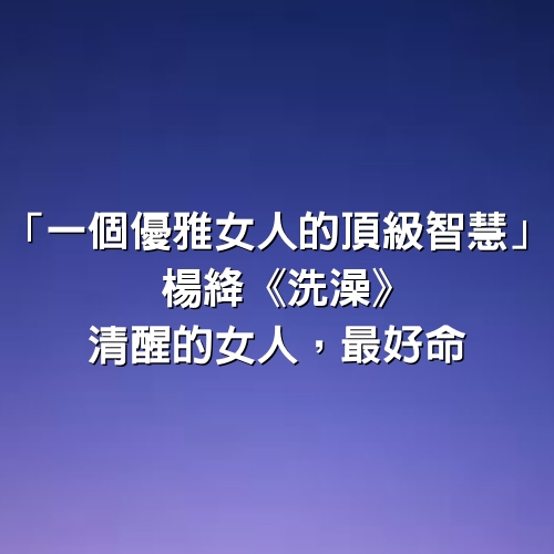 「一個優雅女人的頂級智慧」楊絳《洗澡》：清醒的女人，最好命