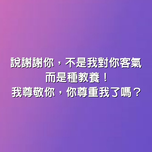 說謝謝你， 不是我對你客氣，而是種教養！我尊敬你，你尊重我了嗎？