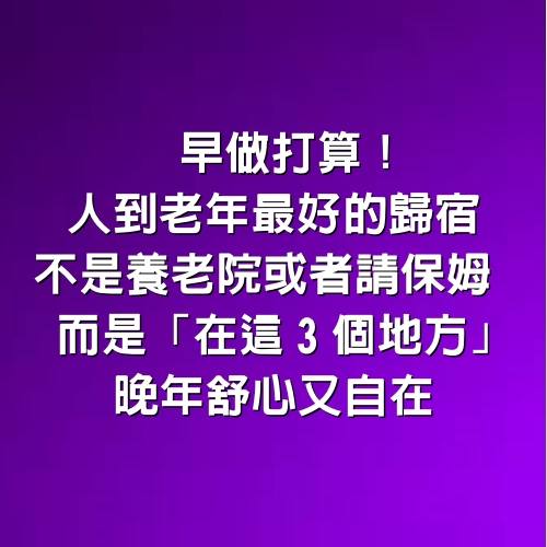 早做打算！人到老年最好的歸宿「不是養老院或者請保姆」　而是「在這3個地方」晚年舒心又自在