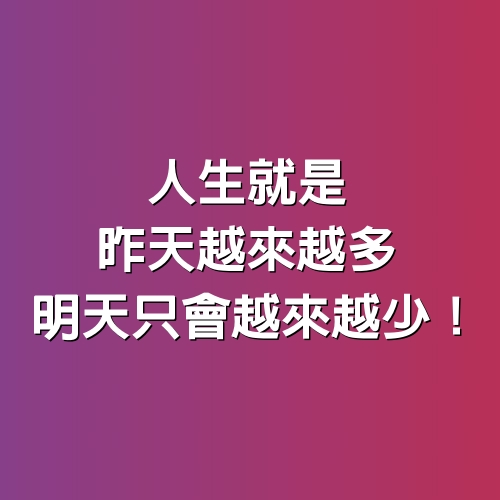 人生就是，昨天越來越多，明天只會「越來越少」！