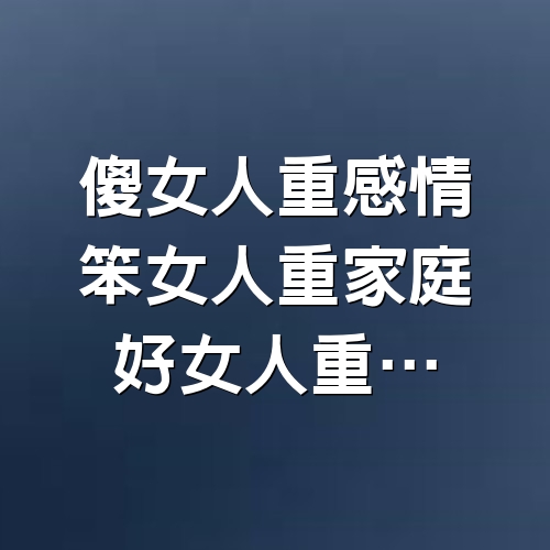 傻女人重感情，笨女人重家庭，好女人重…...