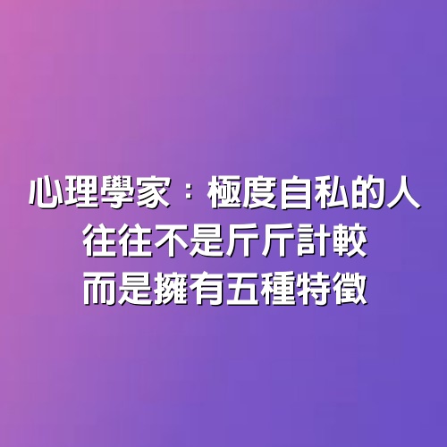 心理學家：極度自私的人，往往不是「斤斤計較」，而是擁有「5種」特徵！